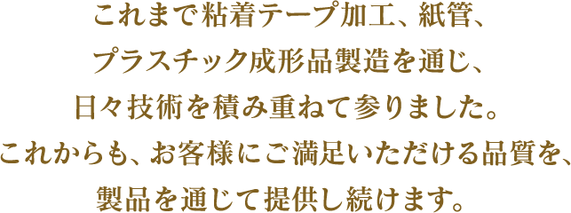 これまで粘着テープ加工、紙管、プラスチック成形品製造を通じ、日々技術を積み重ねて参りました。これからも、お客様にご満足いただける品質を、製品を通じて提供し続けます。 